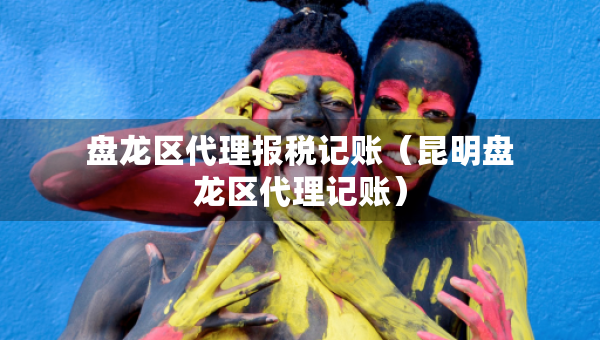 盤龍區(qū)代理報稅記賬（昆明盤龍區(qū)代理記賬）