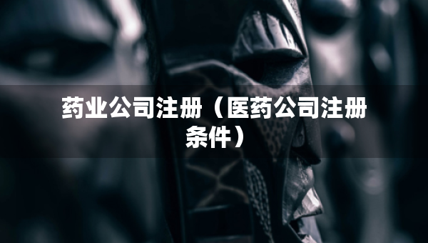 藥業(yè)公司注冊（醫(yī)藥公司注冊條件）