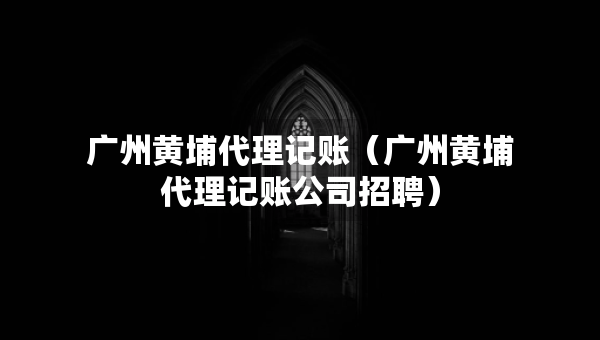 廣州黃埔代理記賬（廣州黃埔代理記賬公司招聘）
