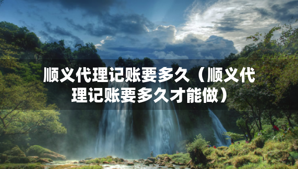 順義代理記賬要多久（順義代理記賬要多久才能做）