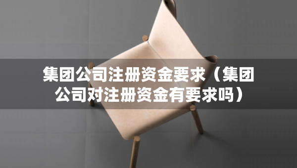 集團(tuán)公司注冊(cè)資金要求（集團(tuán)公司對(duì)注冊(cè)資金有要求嗎）