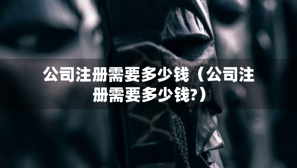 公司注冊需要多少錢（公司注冊需要多少錢?）