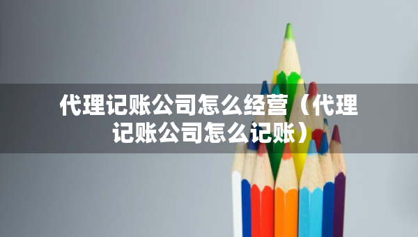 代理記賬公司怎么經(jīng)營(yíng)（代理記賬公司怎么記賬）