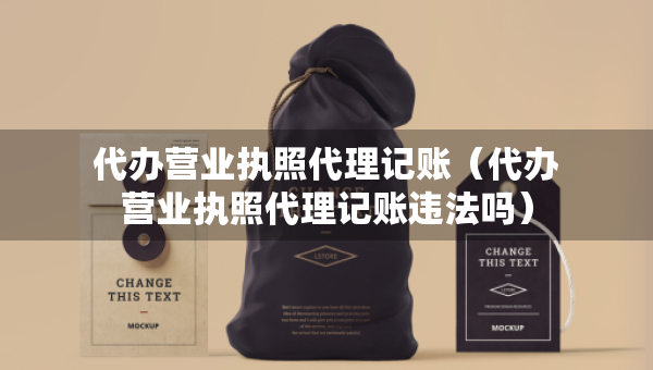 代辦營業(yè)執(zhí)照代理記賬（代辦營業(yè)執(zhí)照代理記賬違法嗎）