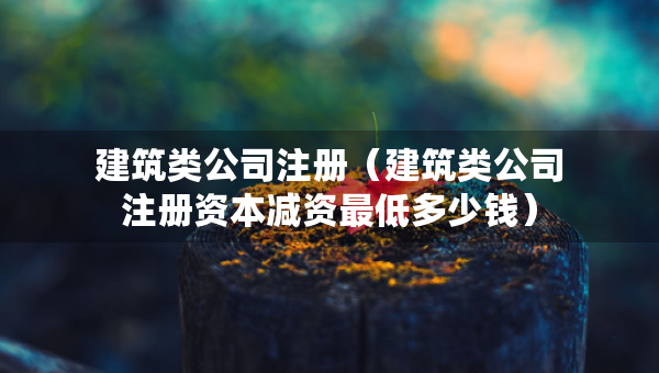 建筑類公司注冊（建筑類公司注冊資本減資最低多少錢）