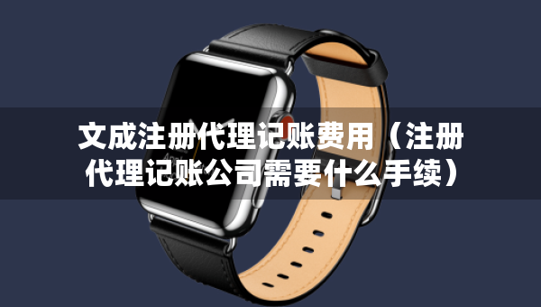 文成注冊代理記賬費(fèi)用（注冊代理記賬公司需要什么手續(xù)）