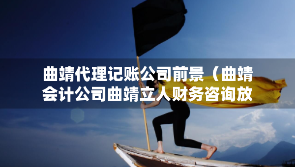 曲靖代理記賬公司前景（曲靖會計公司曲靖立人財務咨詢放心）