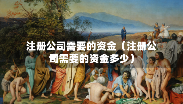 注冊(cè)公司需要的資金（注冊(cè)公司需要的資金多少）