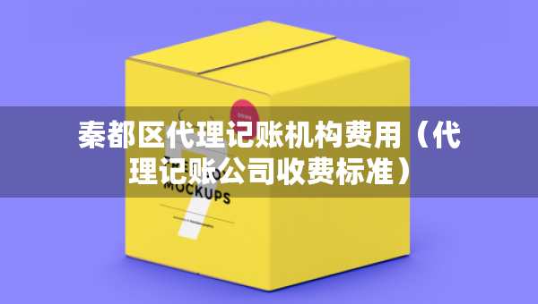 秦都區(qū)代理記賬機(jī)構(gòu)費(fèi)用（代理記賬公司收費(fèi)標(biāo)準(zhǔn)）