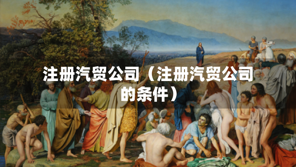 注冊(cè)汽貿(mào)公司（注冊(cè)汽貿(mào)公司的條件）