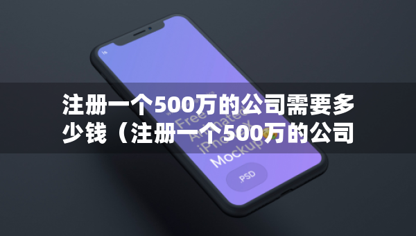 注冊一個500萬的公司需要多少錢（注冊一個500萬的公司需要多少錢費用）