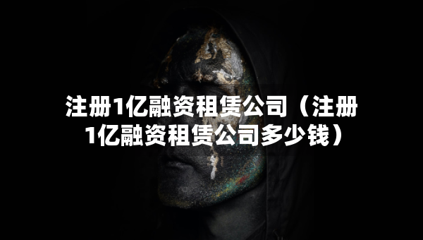 注冊(cè)1億融資租賃公司（注冊(cè)1億融資租賃公司多少錢）