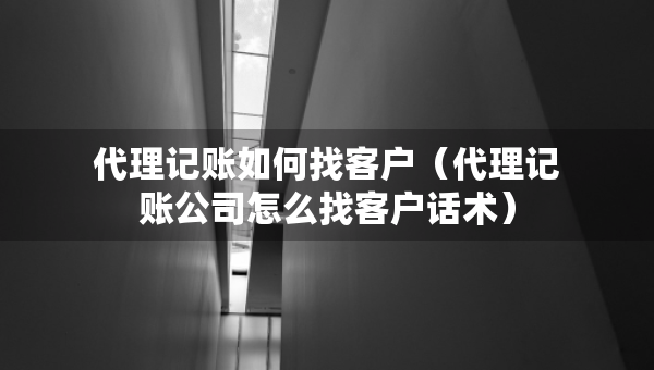 代理記賬如何找客戶（代理記賬公司怎么找客戶話術(shù)）