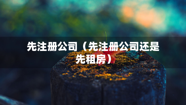 先注冊(cè)公司（先注冊(cè)公司還是先租房）