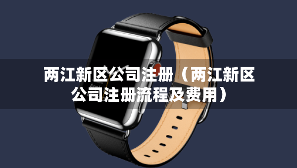 兩江新區(qū)公司注冊（兩江新區(qū)公司注冊流程及費用）