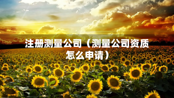 注冊測量公司（測量公司資質(zhì)怎么申請）