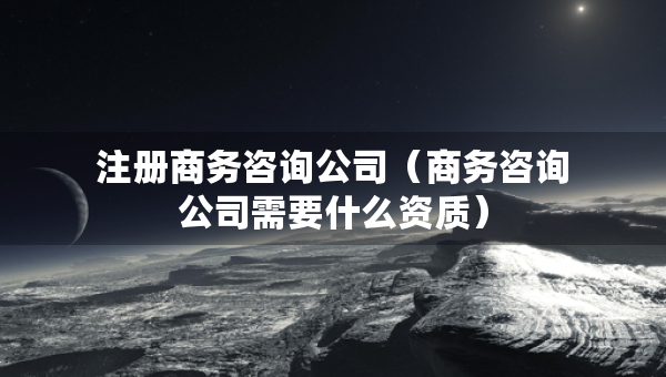 注冊(cè)商務(wù)咨詢公司（商務(wù)咨詢公司需要什么資質(zhì)）