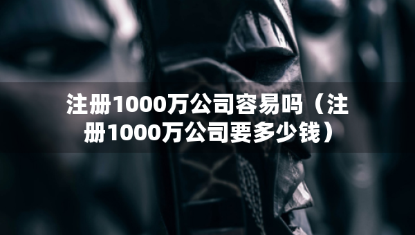 注冊(cè)1000萬公司容易嗎（注冊(cè)1000萬公司要多少錢）
