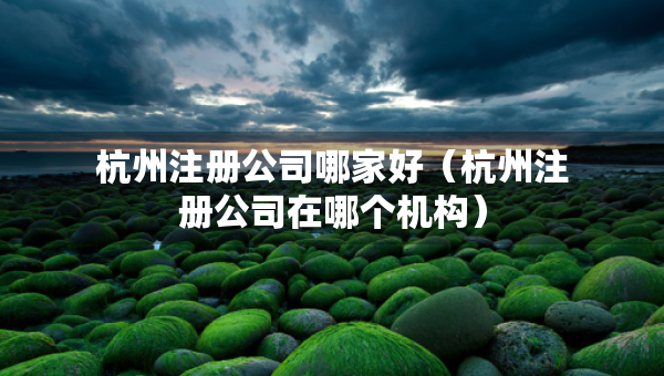杭州注冊(cè)公司哪家好（杭州注冊(cè)公司在哪個(gè)機(jī)構(gòu)）
