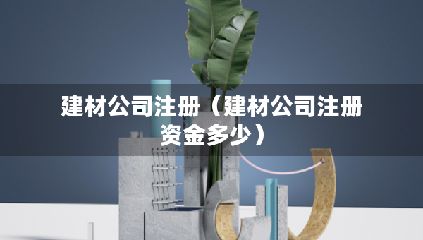 建材公司注冊(cè)（建材公司注冊(cè)資金多少）