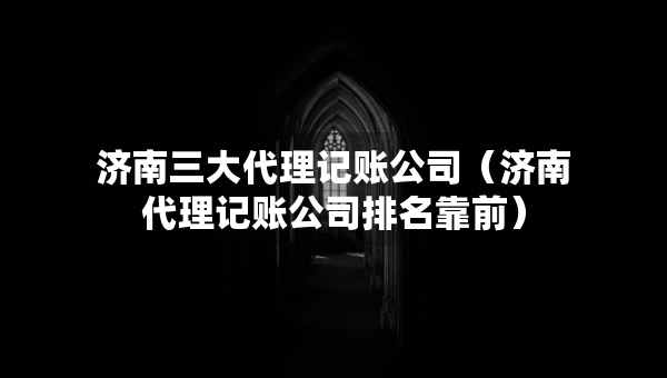 濟(jì)南三大代理記賬公司（濟(jì)南代理記賬公司排名靠前）
