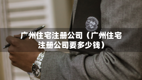 廣州住宅注冊(cè)公司（廣州住宅注冊(cè)公司要多少錢）