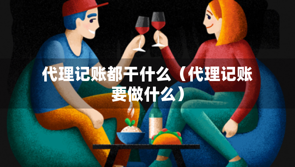 代理記賬都干什么（代理記賬要做什么）