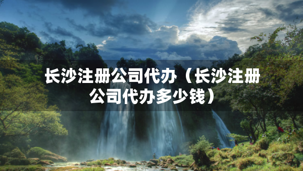 長(zhǎng)沙注冊(cè)公司代辦（長(zhǎng)沙注冊(cè)公司代辦多少錢）