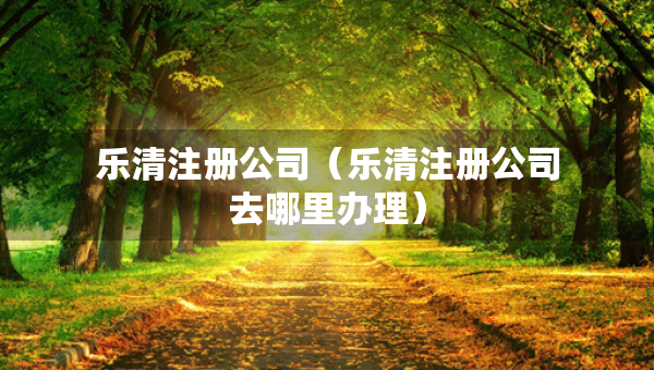 樂(lè)清注冊(cè)公司（樂(lè)清注冊(cè)公司去哪里辦理）