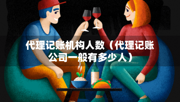 代理記賬機(jī)構(gòu)人數(shù)（代理記賬公司一般有多少人）