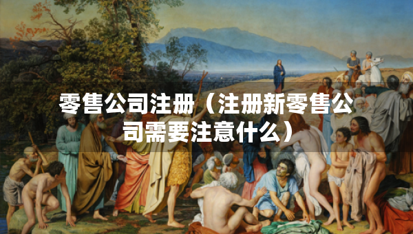 零售公司注冊（注冊新零售公司需要注意什么）