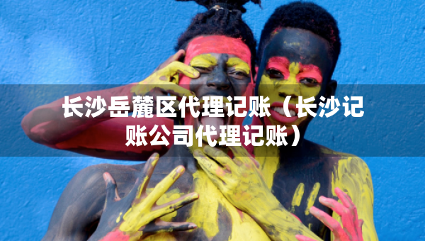 長(zhǎng)沙岳麓區(qū)代理記賬（長(zhǎng)沙記賬公司代理記賬）