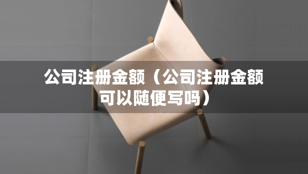 公司注冊(cè)金額（公司注冊(cè)金額可以隨便寫(xiě)嗎）