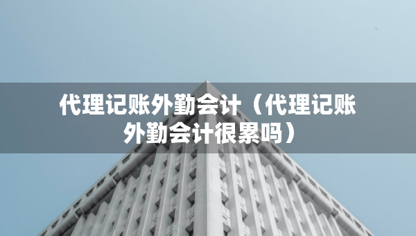 代理記賬外勤會(huì)計(jì)（代理記賬外勤會(huì)計(jì)很累嗎）