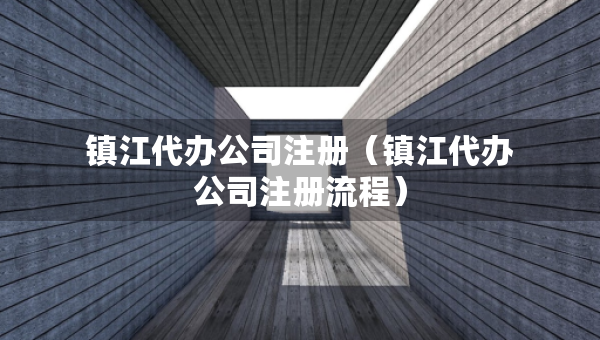鎮(zhèn)江代辦公司注冊（鎮(zhèn)江代辦公司注冊流程）