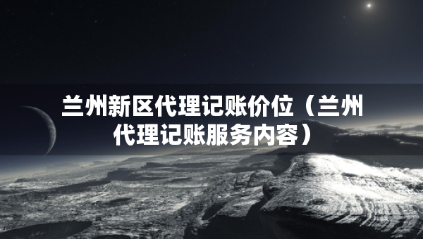 蘭州新區(qū)代理記賬價位（蘭州代理記賬服務(wù)內(nèi)容）