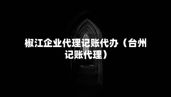椒江企業(yè)代理記賬代辦（臺州記賬代理）
