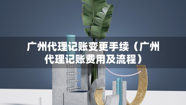 廣州代理記賬變更手續(xù)（廣州代理記賬費(fèi)用及流程）