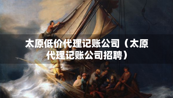 太原低價(jià)代理記賬公司（太原代理記賬公司招聘）