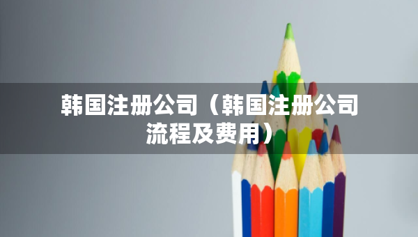 韓國注冊公司（韓國注冊公司流程及費用）