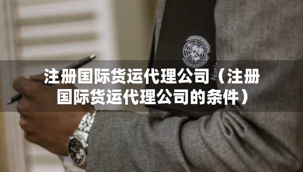 注冊國際貨運代理公司（注冊國際貨運代理公司的條件）