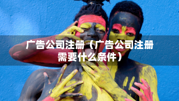 廣告公司注冊（廣告公司注冊需要什么條件）