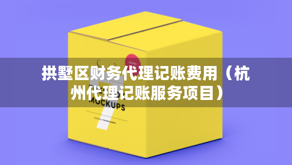 拱墅區(qū)財務(wù)代理記賬費用（杭州代理記賬服務(wù)項目）