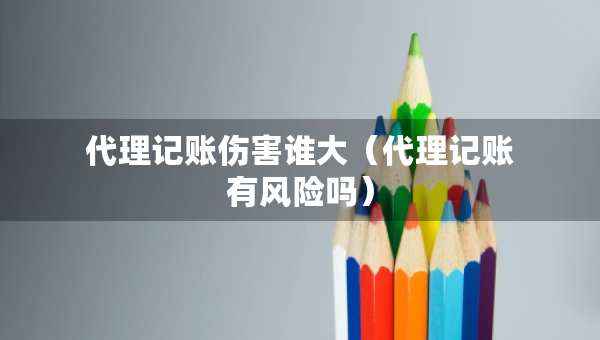 代理記賬傷害誰大（代理記賬有風(fēng)險嗎）