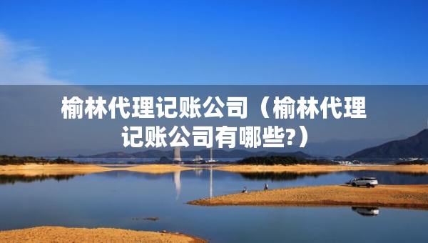 榆林代理記賬公司（榆林代理記賬公司有哪些?）