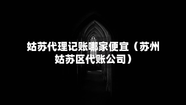 姑蘇代理記賬哪家便宜（蘇州姑蘇區(qū)代賬公司）