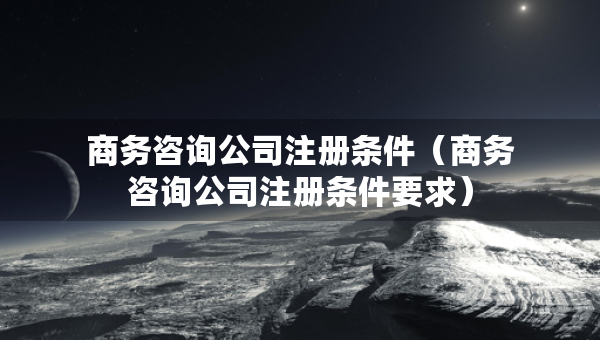 商務(wù)咨詢公司注冊(cè)條件（商務(wù)咨詢公司注冊(cè)條件要求）