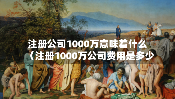 注冊(cè)公司1000萬(wàn)意味著什么（注冊(cè)1000萬(wàn)公司費(fèi)用是多少）