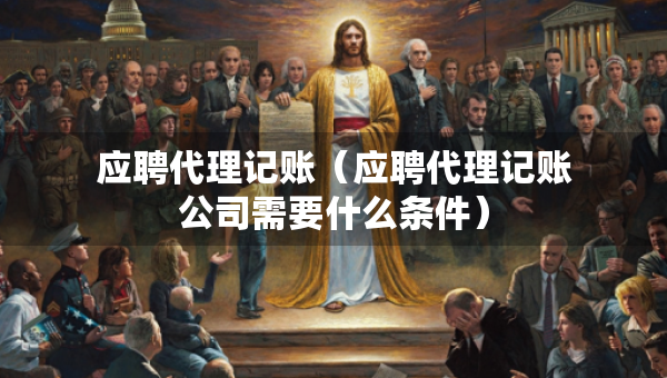 應聘代理記賬（應聘代理記賬公司需要什么條件）