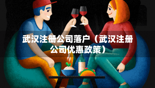 武漢注冊(cè)公司落戶（武漢注冊(cè)公司優(yōu)惠政策）
